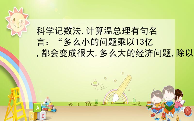 科学记数法.计算温总理有句名言：“多么小的问题乘以13亿,都会变成很大,多么大的经济问题,除以13亿都会变得很小．”假设人均每天浪费0.01公斤粮食,那么一月（按30天计）全国将浪费粮食