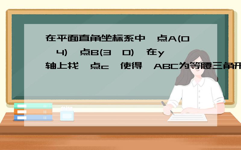 在平面直角坐标系中,点A(0,4),点B(3,0),在y轴上找一点c,使得△ABC为等腰三角形,这在平面直角坐标系中，点A（0,4），点B（3,0），在y轴上找一点c，使得△ABC为等腰三角形，这样的点有几个？