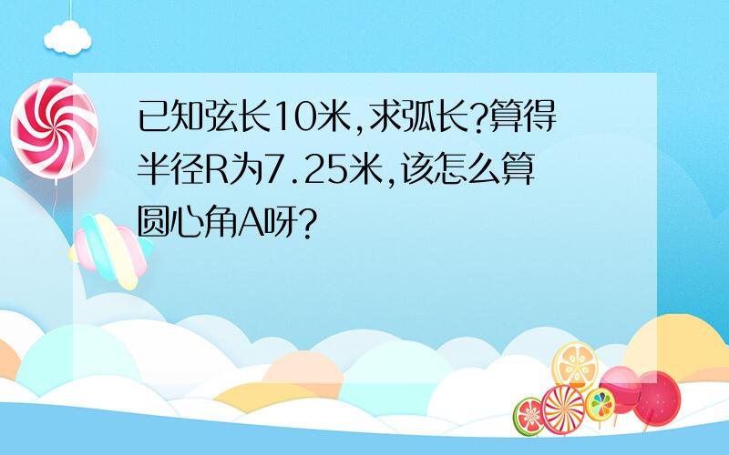 已知弦长10米,求弧长?算得半径R为7.25米,该怎么算圆心角A呀?