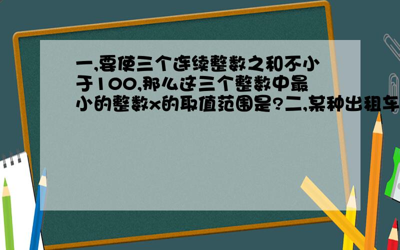 一,要使三个连续整数之和不小于100,那么这三个整数中最小的整数x的取值范围是?二,某种出租车的收费标准时：起步价7元,超过3千米以后,每增加1千米,加收2.4元（不足一千米按一千米计）.某