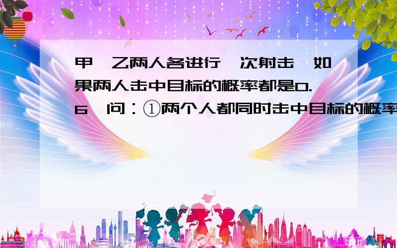 甲、乙两人各进行一次射击,如果两人击中目标的概率都是0.6,问：①两个人都同时击中目标的概率是多少?②其中恰有一人击中目标的概率是多少?③两人同时射击,则击中目标的概率是多少?