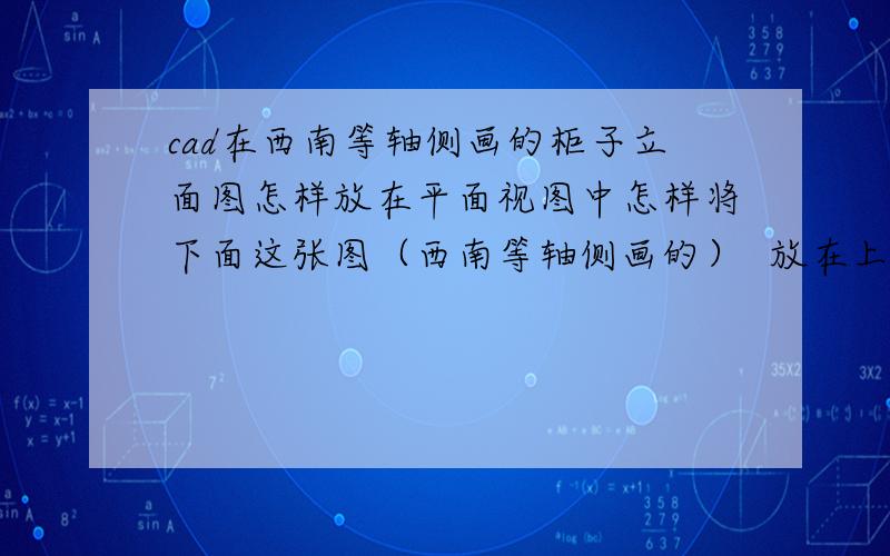 cad在西南等轴侧画的柜子立面图怎样放在平面视图中怎样将下面这张图（西南等轴侧画的）  放在上面这张图上（正常视图）让它不会发生改变