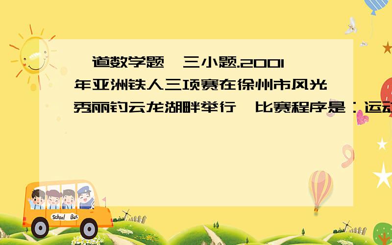 一道数学题,三小题.2001年亚洲铁人三项赛在徐州市风光秀丽钓云龙湖畔举行,比赛程序是：运动员先同时下水游泳15km到第一换项点,在第一换项点整理服装后,接着骑自行车40km到第二换项点,再