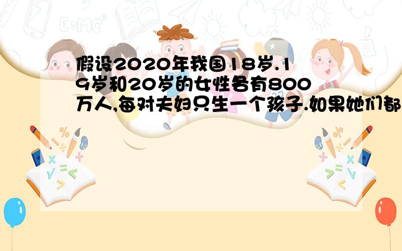 假设2020年我国18岁.19岁和20岁的女性各有800万人,每对夫妇只生一个孩子.如果她们都没有晚育的要求,满20岁就结婚生育,到2025年因她们生育而增加的人口是多少万?如果她们都响应国家晚婚晚育