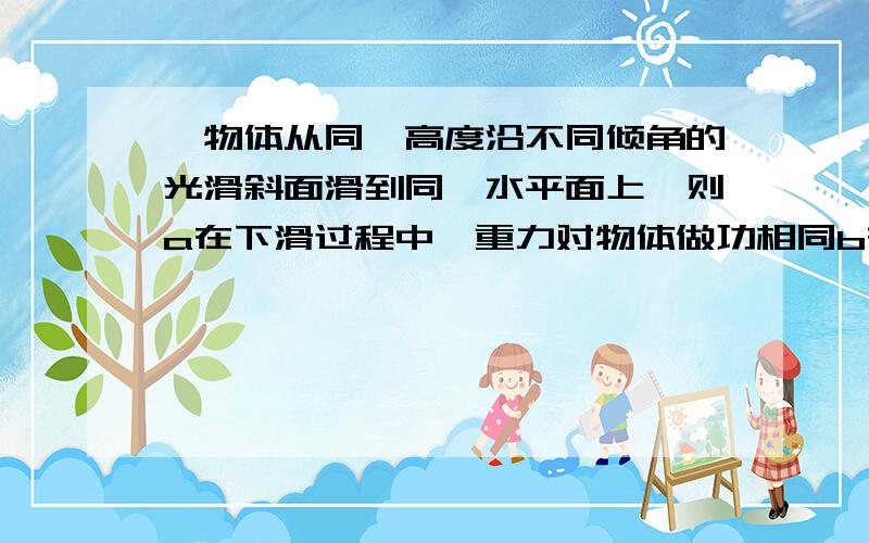 一物体从同一高度沿不同倾角的光滑斜面滑到同一水平面上,则a在下滑过程中,重力对物体做功相同b在下滑过程中,重力对物体做功平均功率相同c在物体滑到水平面的瞬间,重力对物体做工的瞬