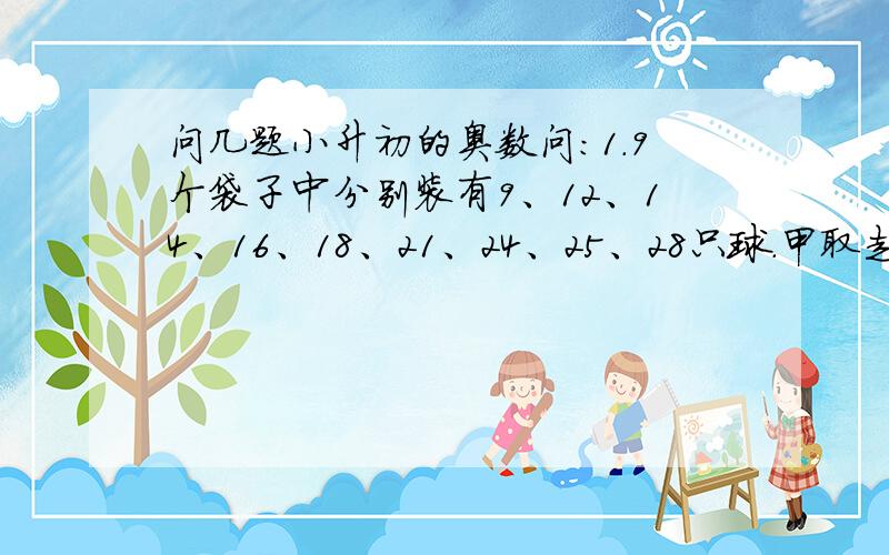 问几题小升初的奥数问:1.9个袋子中分别装有9、12、14、16、18、21、24、25、28只球.甲取走若干袋,乙也取走若干袋,最后剩下一袋.已知甲取走球的只数是乙的2倍,问剩下的一袋中有几只球?2.5个同