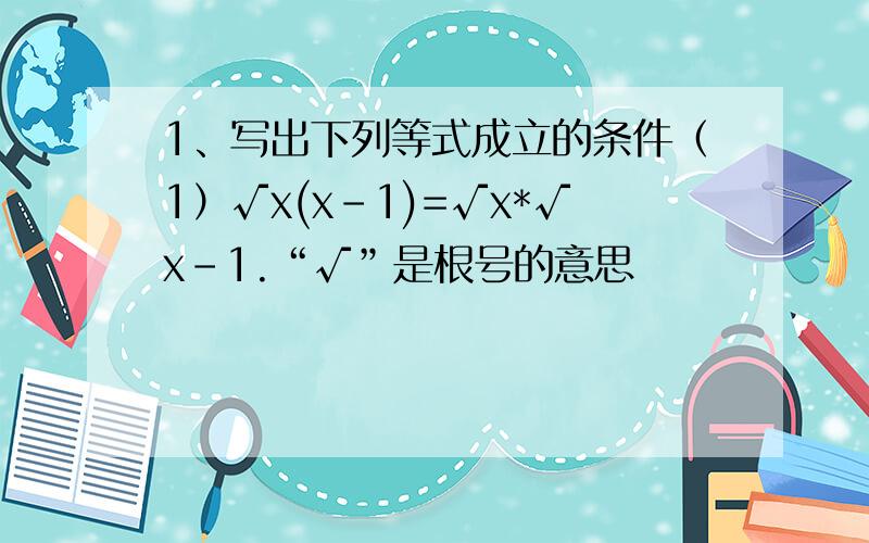 1、写出下列等式成立的条件（1）√x(x-1)=√x*√x-1.“√”是根号的意思