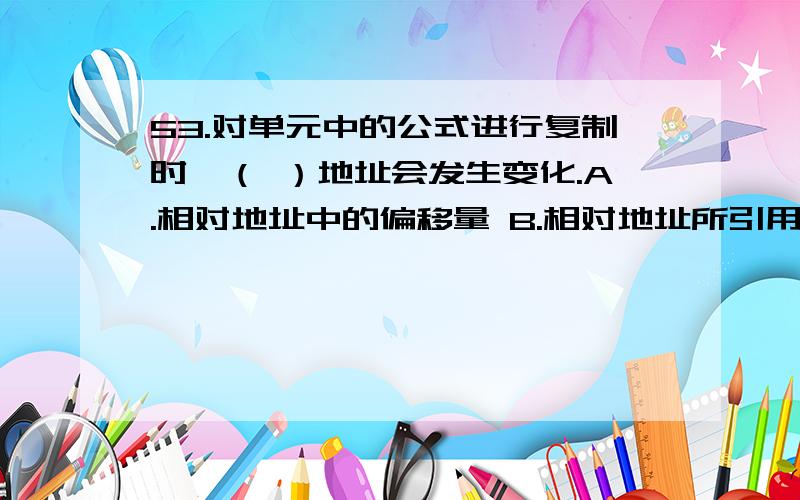 53.对单元中的公式进行复制时,（ ）地址会发生变化.A.相对地址中的偏移量 B.相对地址所引用的单元格C.绝对地址中的地址表达式 D.绝对地址所引用的单元格