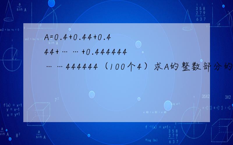 A=0.4+0.44+0.444+……+0.444444……444444（100个4）求A的整数部分的确发错了 这个怎么解？：0.4*100+0.04*99+0.004*98+0.0004*97+……＝40+3.96+0.392+0.0388+……＝44.3