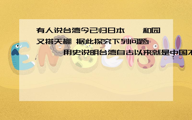 有人说台湾今已归日本,颐和园又搭天棚 据此探究下列问题1    、用史说明台湾自古以来就是中国不可分割的领土    2、你怎么看待现在台湾的问题?