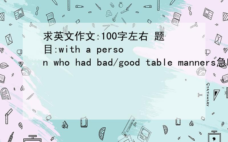 求英文作文:100字左右 题目:with a person who had bad/good table manners急呀!!!!!!!!!!!!!!!唔识讲英文讲中文都得la