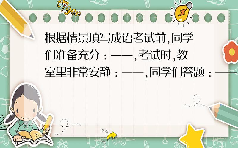 根据情景填写成语考试前,同学们准备充分：——,考试时,教室里非常安静：——,同学们答题：——,碰到难题时,同学们尽力去想：——.