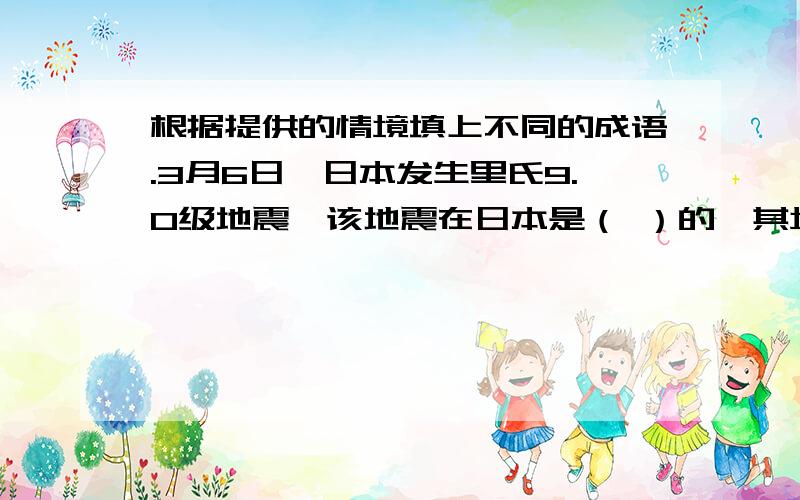 根据提供的情境填上不同的成语.3月6日,日本发生里氏9.0级地震,该地震在日本是（ ）的,其境况（ ）,至今还让人（ ）.灾难发生后,商场、超市被挤得（ ）,在那段日子里,人们每过一天都（ ）