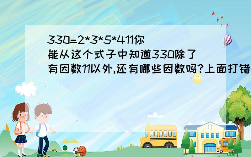 330=2*3*5*411你能从这个式子中知道330除了有因数11以外,还有哪些因数吗?上面打错了,应该是330=2*3*5*11,能从这个式子中知道330除了有因数11以外,还有哪些因数吗?