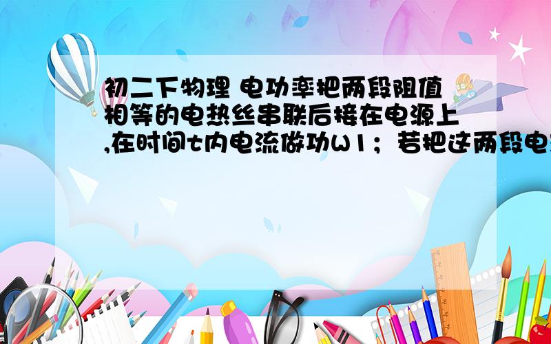 初二下物理 电功率把两段阻值相等的电热丝串联后接在电源上,在时间t内电流做功W1；若把这两段电热丝并联后接在同一电源上,在时间t内电流做功为W2,则W1与W2之比是（ ）