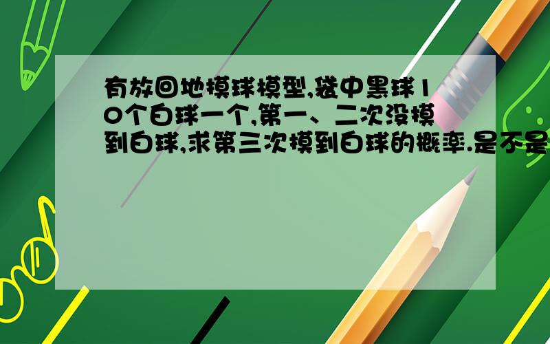 有放回地摸球模型,袋中黑球10个白球一个,第一、二次没摸到白球,求第三次摸到白球的概率.是不是《概率论与数理统计》有什么公式结算的,忘了.每次试验都是独立的,但,假设一、二次拿到黑