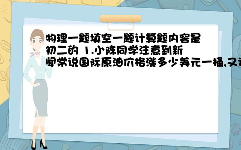 物理一题填空一题计算题内容是初二的 1.小陈同学注意到新闻常说国际原油价格涨多少美元一桶,又说我国进口每吨原油提高多少元,他不知道原油的单位“桶”和质量常用单位“吨”之间有