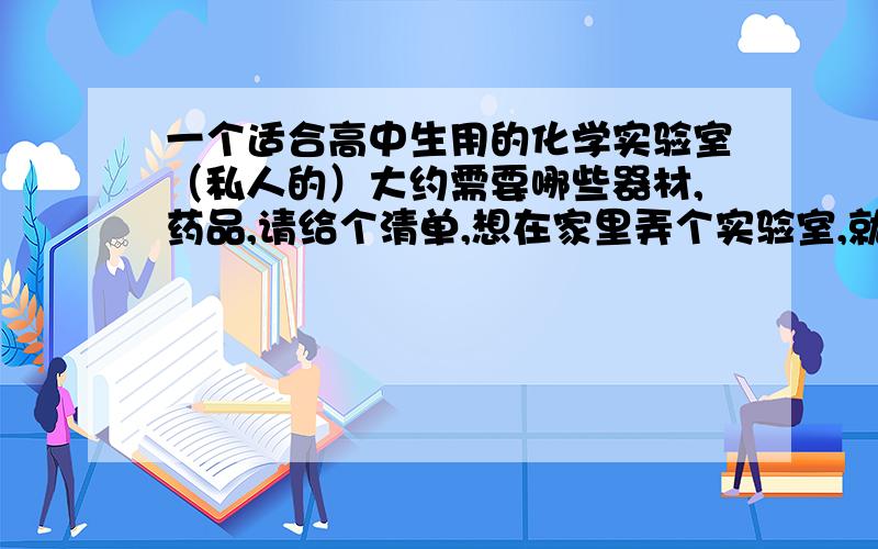 一个适合高中生用的化学实验室（私人的）大约需要哪些器材,药品,请给个清单,想在家里弄个实验室,就这样,麻烦各位有经验的帮忙列个采购单