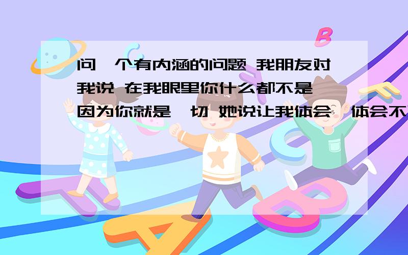 问一个有内涵的问题 我朋友对我说 在我眼里你什么都不是,因为你就是一切 她说让我体会,体会不到,