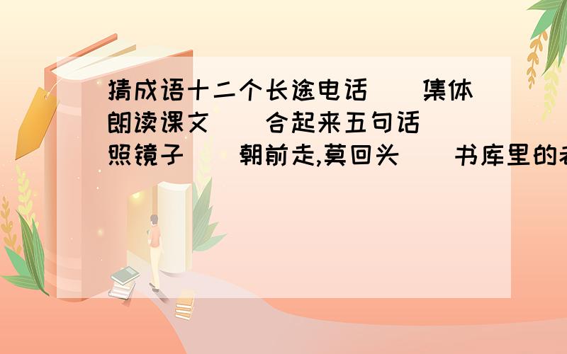 猜成语十二个长途电话（）集体朗读课文（）合起来五句话（）照镜子（）朝前走,莫回头（）书库里的老鼠（）封神榜（）赛跑（）一、二、五（）二三四五六七八九（）一二三四五六（）