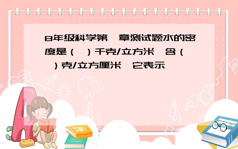 8年级科学第一章测试题水的密度是（ ）千克/立方米,含（ ）克/立方厘米,它表示