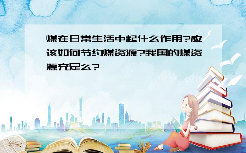 煤在日常生活中起什么作用?应该如何节约煤资源?我国的煤资源充足么?