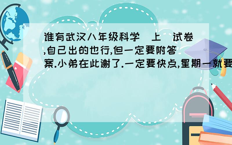 谁有武汉八年级科学(上)试卷,自己出的也行,但一定要附答案.小弟在此谢了.一定要快点,星期一就要交.一旦答案被采用,