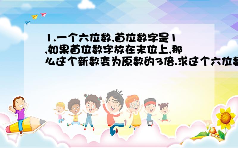 1.一个六位数,首位数字是1,如果首位数字放在末位上,那么这个新数变为原数的3倍.求这个六位数.2.有一列按一定规律拍成的数：-1,3,7,11 …（1）这列数中的第一百个数是多少?（2）2009,2011是否