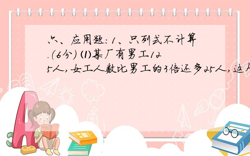 六、应用题：1、只列式不计算.（6分） ⑴某厂有男工125人,女工人数比男工的3倍还多25人,这个厂有女工多少人?-------------------------------------------- ⑵2台织布机3小时织布168米.平均每台每小时织