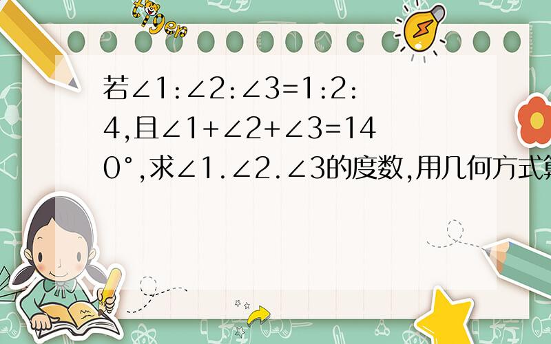 若∠1:∠2:∠3=1:2:4,且∠1+∠2+∠3=140°,求∠1.∠2.∠3的度数,用几何方式算,