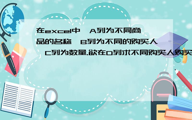 在excel中,A列为不同商品的名称,B列为不同的购买人,C列为数量.欲在D列求不同购买人购买商品的总数.