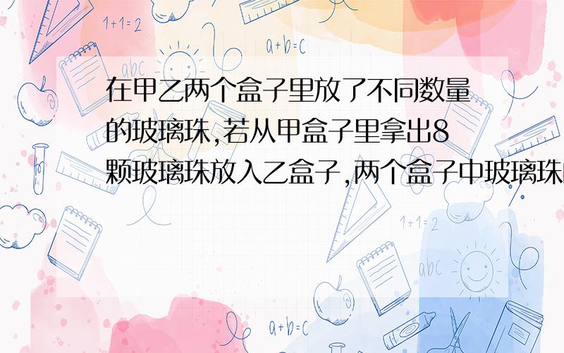 在甲乙两个盒子里放了不同数量的玻璃珠,若从甲盒子里拿出8颗玻璃珠放入乙盒子,两个盒子中玻璃珠的数量就同样多,如果从乙盒子拿出14颗玻璃珠放入甲盒子,则甲盒子里玻璃珠是乙盒子的2