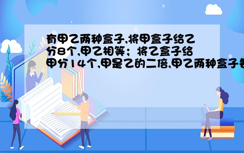 有甲乙两种盒子,将甲盒子给乙分8个,甲乙相等；将乙盒子给甲分14个,甲是乙的二倍,甲乙两种盒子各多少?