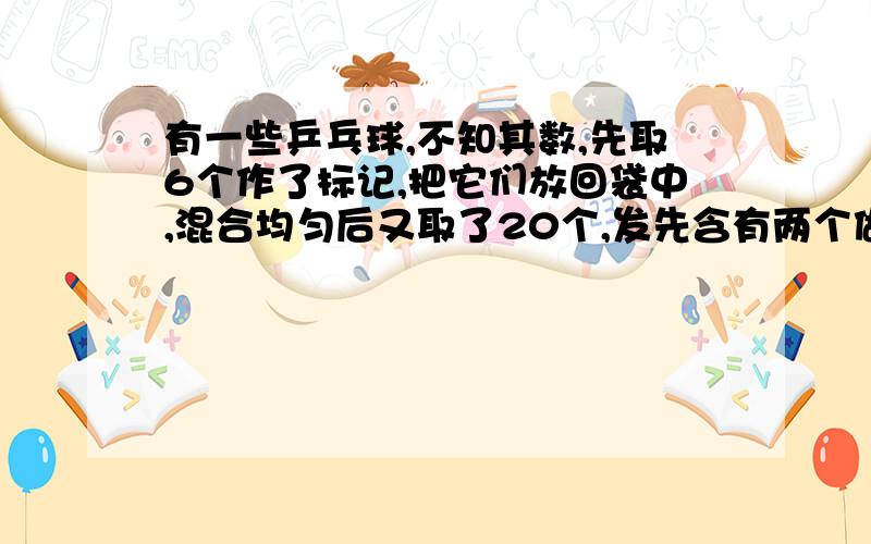 有一些乒乓球,不知其数,先取6个作了标记,把它们放回袋中,混合均匀后又取了20个,发先含有两个做标记的,可以估计这袋乒乓球有_____个.（为什么?原因?）