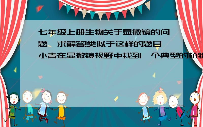 七年级上册生物关于显微镜的问题,求解答!类似于这样的题目小青在显微镜视野中找到一个典型的植物细胞,如果要把他移到视野中央进行观察,影响哪个方向推动玻片?类似于这样的题目该怎