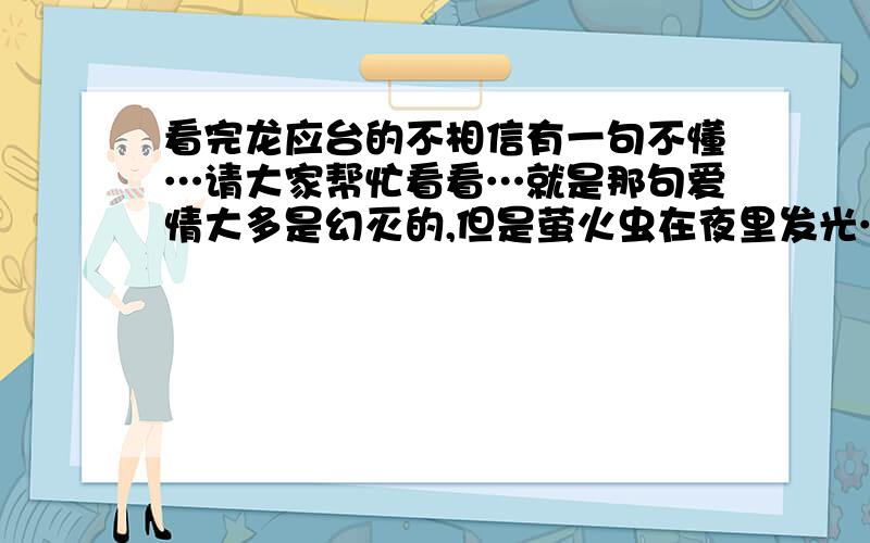 看完龙应台的不相信有一句不懂…请大家帮忙看看…就是那句爱情大多是幻灭的,但是萤火虫在夜里发光…就是这句的…具体忘了…谢谢!