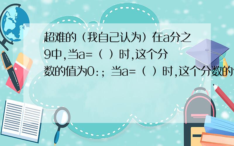 超难的（我自己认为）在a分之9中,当a=（ ）时,这个分数的值为0:；当a=（ ）时,这个分数的值为20