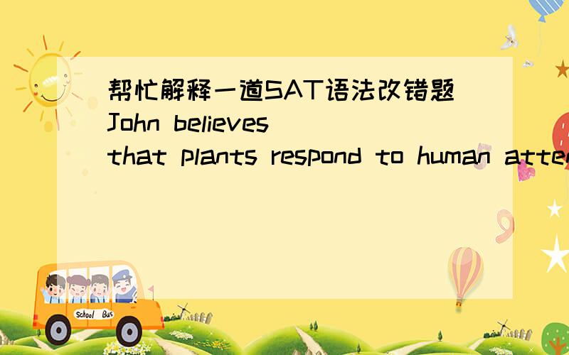 帮忙解释一道SAT语法改错题John believes that plants respond to human attention,which causes his talking to his African violets everynight.(A) attention,which causes his talking(B) attention and talking is what is done(C) attention and his t