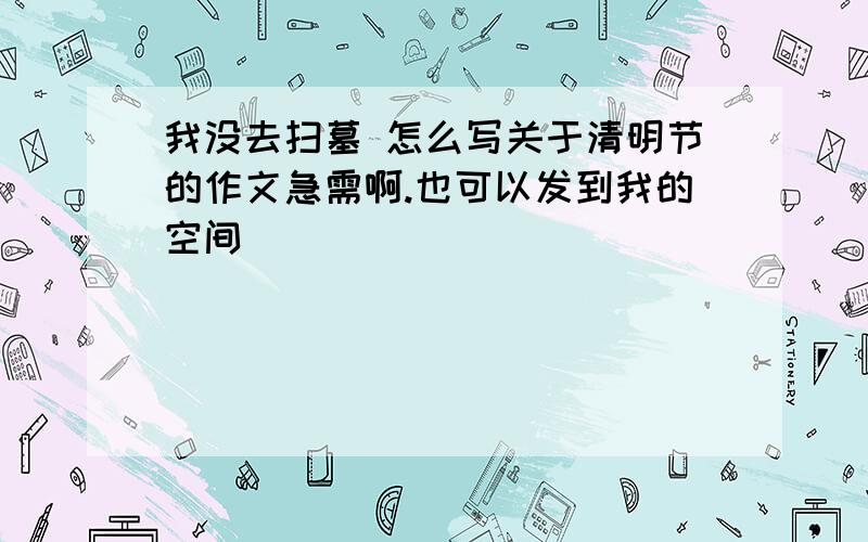 我没去扫墓 怎么写关于清明节的作文急需啊.也可以发到我的空间