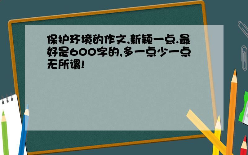 保护环境的作文,新颖一点.最好是600字的,多一点少一点无所谓!