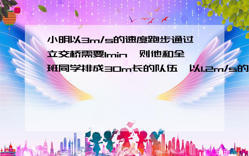 小明以3m/s的速度跑步通过立交桥需要1min,则他和全班同学排成30m长的队伍,以1.2m/s的速度走过立交桥,需要多少时间?