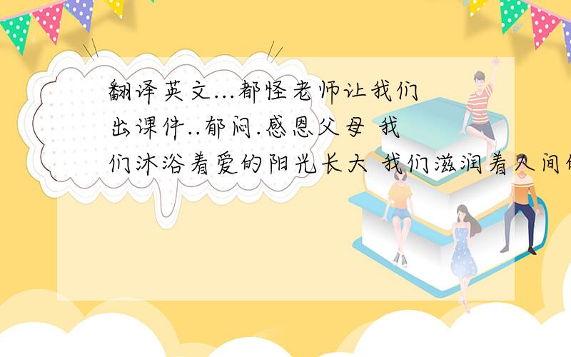 翻译英文...都怪老师让我们出课件..郁闷.感恩父母 我们沐浴着爱的阳光长大 我们滋润着人间的真情成长 多少次带着幸福的感觉进入梦乡 多少回含着感动的泪花畅想未来 11月的最后一个星期