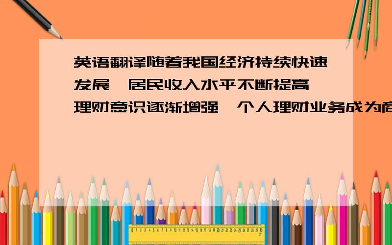 英语翻译随着我国经济持续快速发展,居民收入水平不断提高,理财意识逐渐增强,个人理财业务成为商业银行发展的一个重点.本文针对我国商业银行个人理财业务现状,结合发达国家和地区的