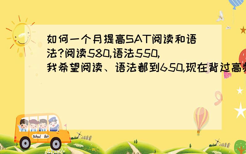 如何一个月提高SAT阅读和语法?阅读580,语法550,我希望阅读、语法都到650,现在背过高频800,猴哥2300,巴朗（虽然巴朗忘了一部分,不过前两者很熟）,OG OC 真题都做过至少一两遍了,现在应该怎么复