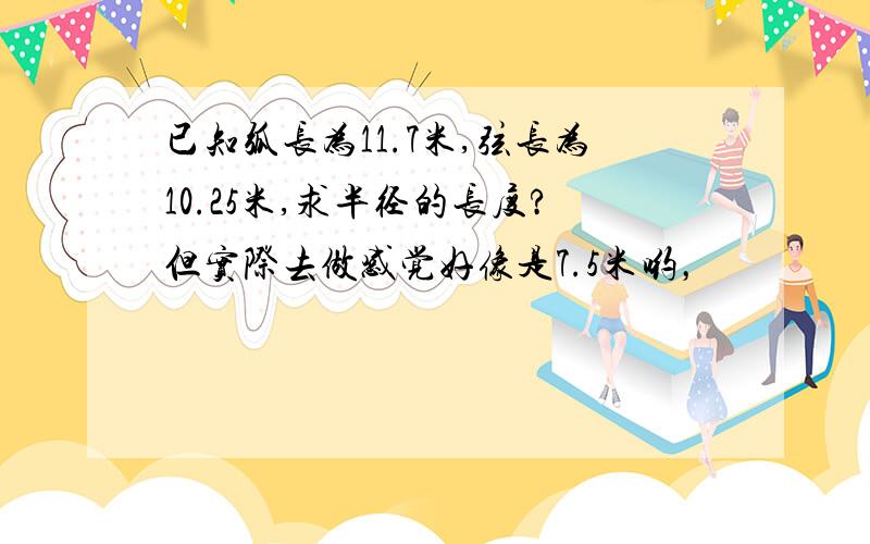 已知弧长为11.7米,弦长为10.25米,求半径的长度?但实际去做感觉好像是7.5米哟，