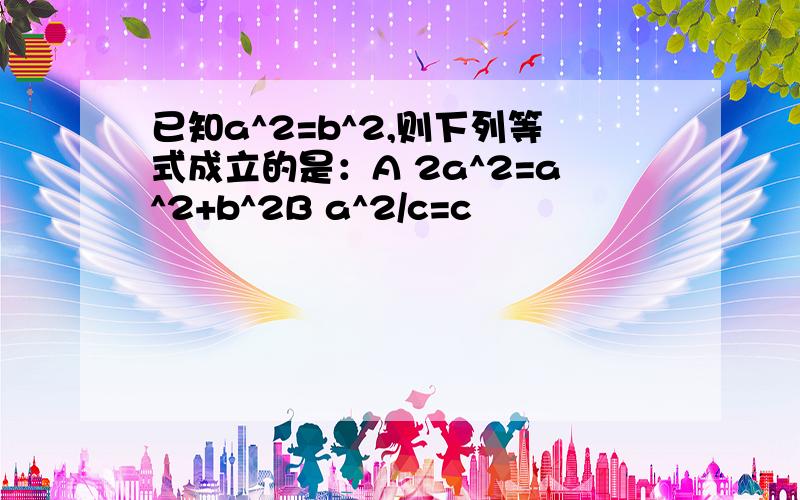 已知a^2=b^2,则下列等式成立的是：A 2a^2=a^2+b^2B a^2/c=c