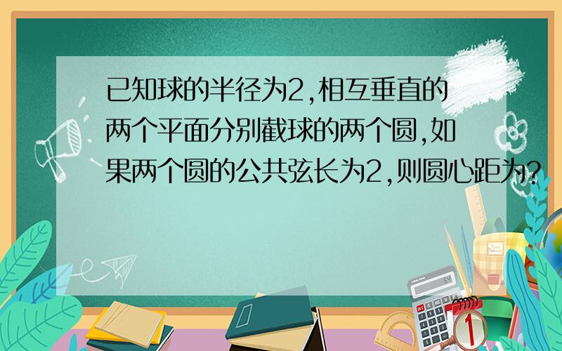 已知球的半径为2,相互垂直的两个平面分别截球的两个圆,如果两个圆的公共弦长为2,则圆心距为?