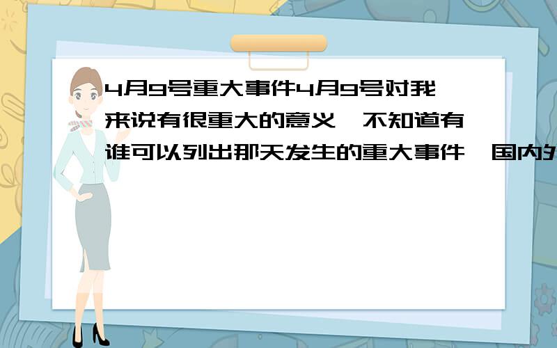 4月9号重大事件4月9号对我来说有很重大的意义,不知道有谁可以列出那天发生的重大事件,国内外都可以