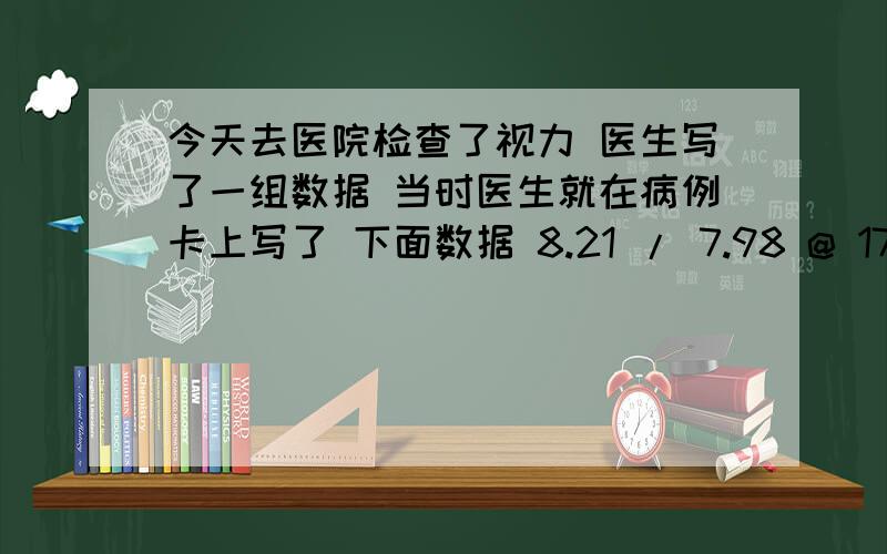 今天去医院检查了视力 医生写了一组数据 当时医生就在病例卡上写了 下面数据 8.21 / 7.98 @ 175 8.15 / 7.97@ 10我看不懂 诉我 左眼125 右眼100