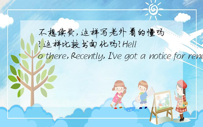 不想续费,这样写老外看的懂吗?这样比较书面化吗?Hello there,Recently,I've got a notice for renewal.Unfortunately,I'd like to quit these out in that there're some reasons about my personal.And furthermore,if there're some of the serv